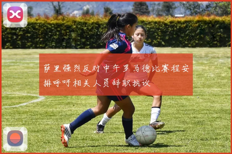 萨里强烈反对中午罗马德比赛程安排呼吁相关人员辞职抗议