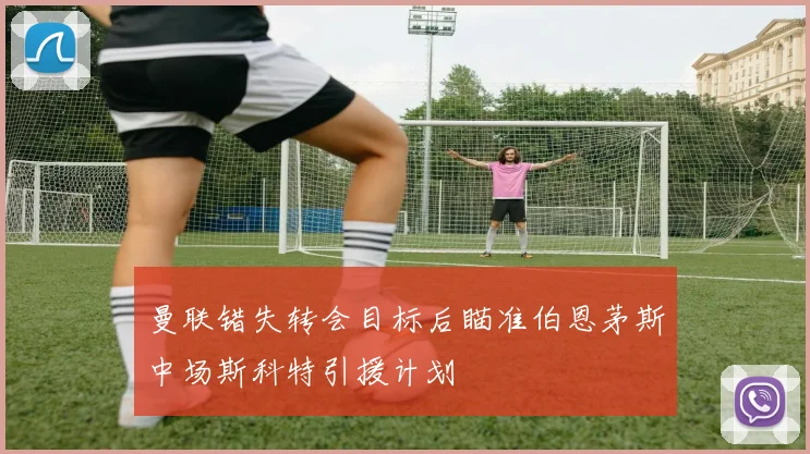 曼联错失转会目标后瞄准伯恩茅斯中场斯科特引援计划