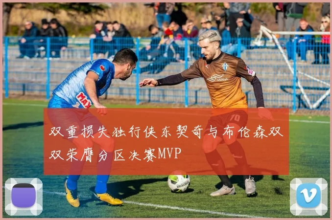 双重损失独行侠东契奇与布伦森双双荣膺分区决赛MVP