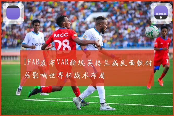IFAB发布VAR新规英格兰成反面教材或影响世界杯战术布局