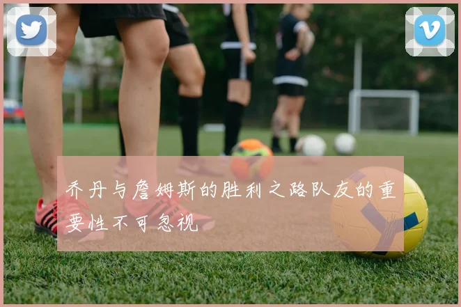 乔丹与詹姆斯的胜利之路队友的重要性不可忽视