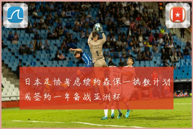 日本足协考虑续约森保一执教计划或签约一年备战亚洲杯