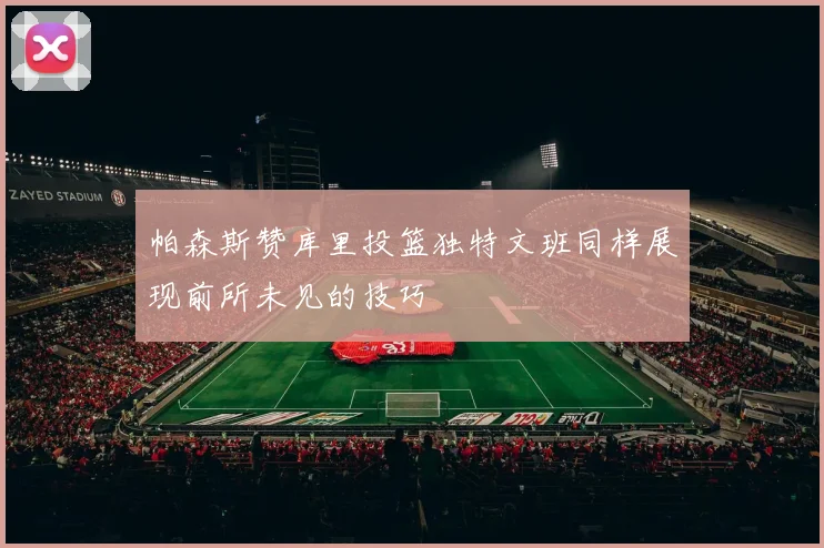 帕森斯赞库里投篮独特文班同样展现前所未见的技巧